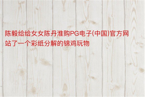 陈毅给给女女陈丹淮购PG电子(中国)官方网站了一个彩纸分解的锦鸡玩物