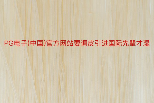 PG电子(中国)官方网站要调皮引进国际先辈才湿