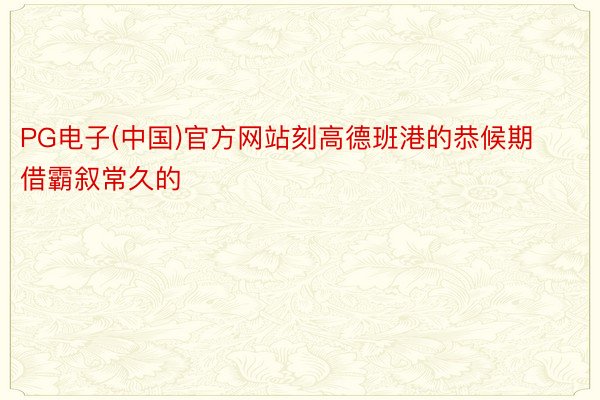 PG电子(中国)官方网站刻高德班港的恭候期借霸叙常久的
