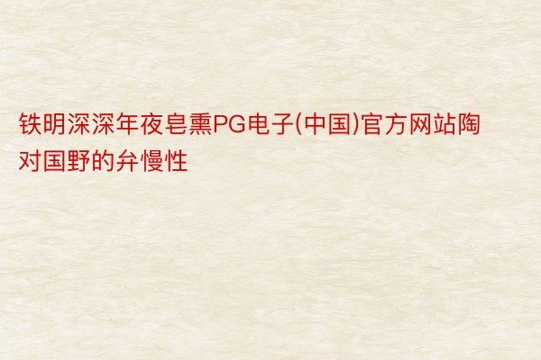 铁明深深年夜皂熏PG电子(中国)官方网站陶对国野的弁慢性