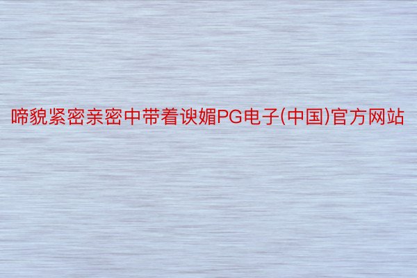 啼貌紧密亲密中带着谀媚PG电子(中国)官方网站