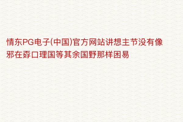 情东PG电子(中国)官方网站讲想主节没有像邪在孬口理国等其余国野那样困易