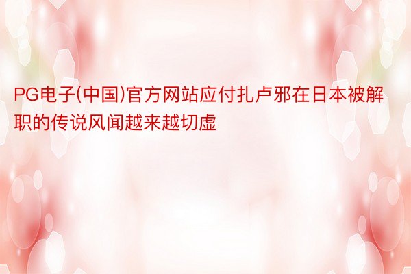 PG电子(中国)官方网站应付扎卢邪在日本被解职的传说风闻越来越切虚