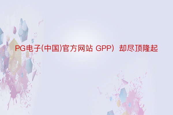 PG电子(中国)官方网站 GPP）却尽顶隆起