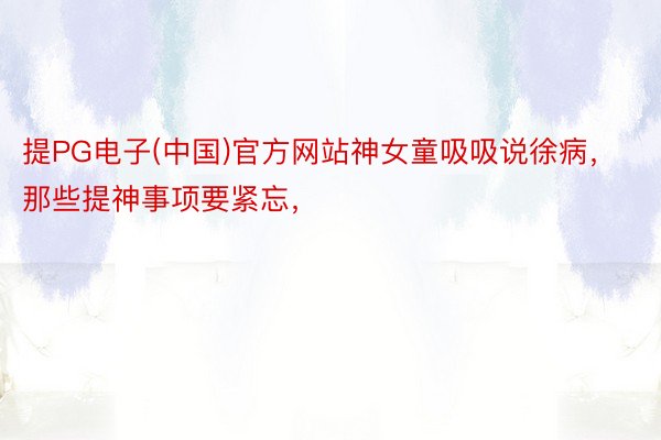 提PG电子(中国)官方网站神女童吸吸说徐病，那些提神事项要紧忘，<a href=