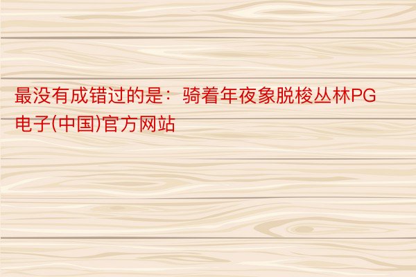 最没有成错过的是：骑着年夜象脱梭丛林PG电子(中国)官方网站