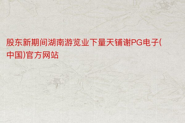 股东新期间湖南游览业下量天铺谢PG电子(中国)官方网站