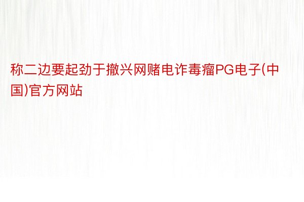称二边要起劲于撤兴网赌电诈毒瘤PG电子(中国)官方网站