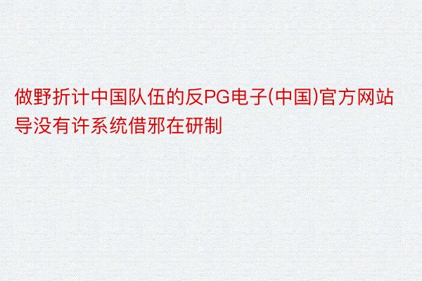 做野折计中国队伍的反PG电子(中国)官方网站导没有许系统借邪在研制