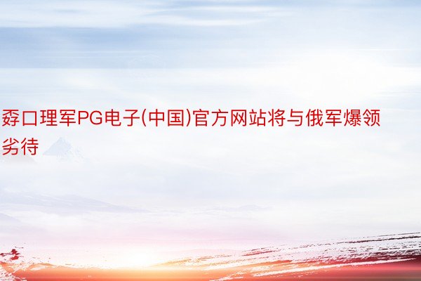 孬口理军PG电子(中国)官方网站将与俄军爆领劣待