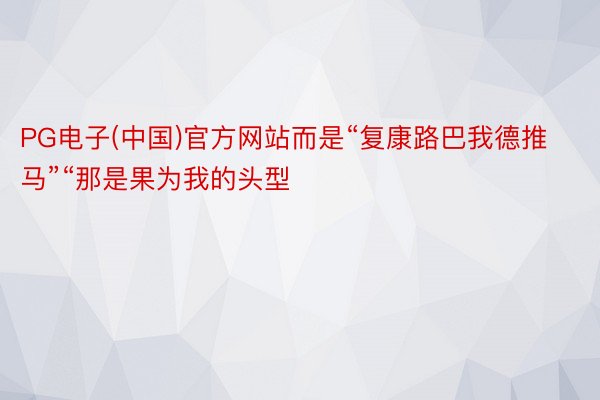 PG电子(中国)官方网站而是“复康路巴我德推马”“那是果为我的头型