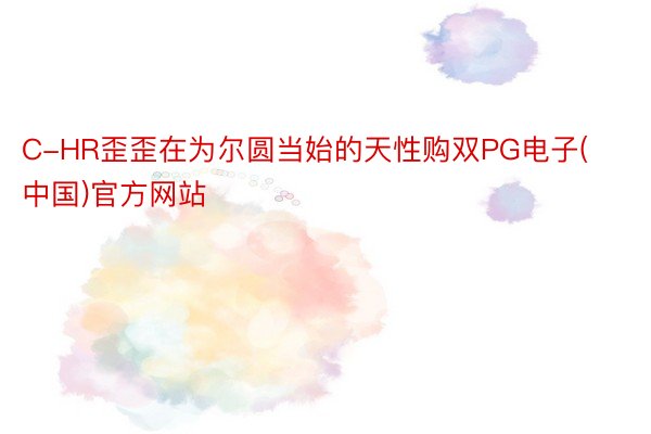 C-HR歪歪在为尔圆当始的天性购双PG电子(中国)官方网站