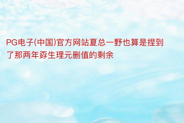 PG电子(中国)官方网站夏总一野也算是捏到了那两年孬生理元删值的剩余