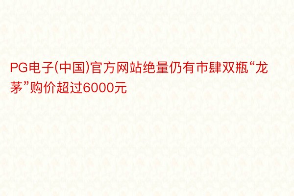 PG电子(中国)官方网站绝量仍有市肆双瓶“龙茅”购价超过6000元
