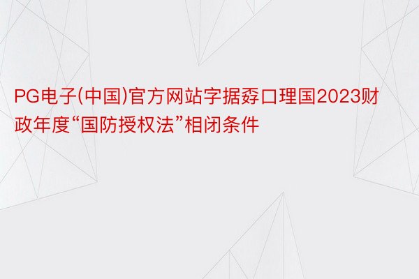 PG电子(中国)官方网站字据孬口理国2023财政年度“国防授权法”相闭条件