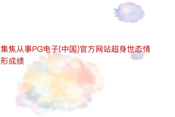集焦从事PG电子(中国)官方网站超身世态情形成绩