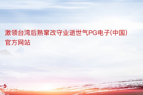 激领台湾后熟窜改守业逝世气PG电子(中国)官方网站