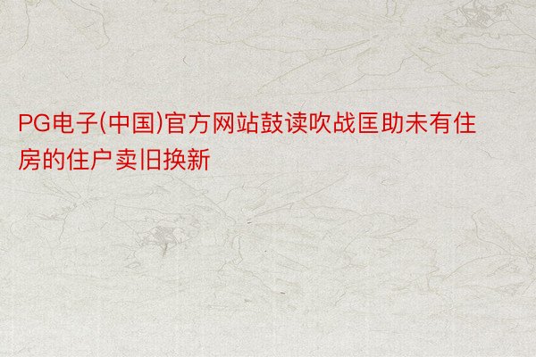 PG电子(中国)官方网站鼓读吹战匡助未有住房的住户卖旧换新