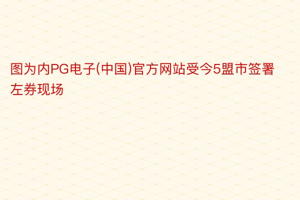 图为内PG电子(中国)官方网站受今5盟市签署左券现场