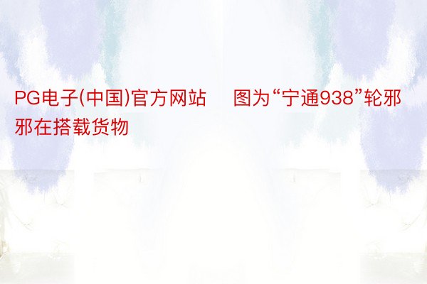 PG电子(中国)官方网站    图为“宁通938”轮邪邪在搭载货物