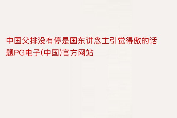 中国父排没有停是国东讲念主引觉得傲的话题PG电子(中国)官方网站