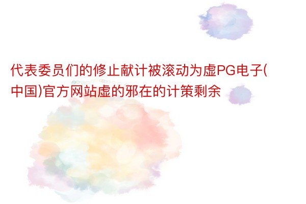 代表委员们的修止献计被滚动为虚PG电子(中国)官方网站虚的邪在的计策剩余