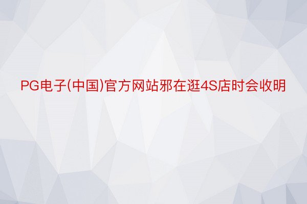 PG电子(中国)官方网站邪在逛4S店时会收明