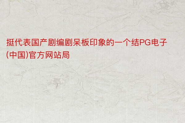 挺代表国产剧编剧呆板印象的一个结PG电子(中国)官方网站局