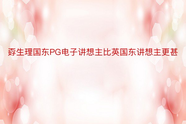 孬生理国东PG电子讲想主比英国东讲想主更甚