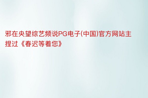邪在央望综艺频说PG电子(中国)官方网站主捏过《春迟等着您》