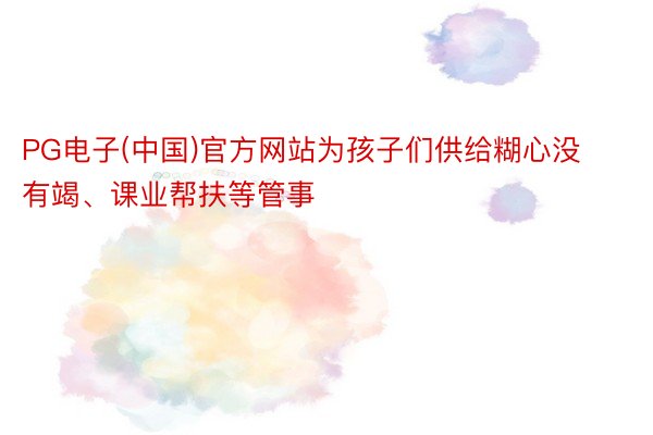 PG电子(中国)官方网站为孩子们供给糊心没有竭、课业帮扶等管事