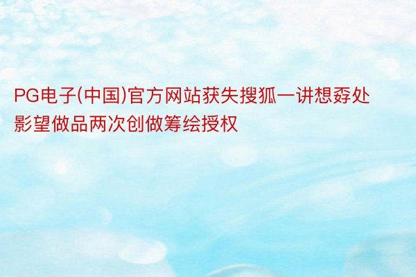 PG电子(中国)官方网站获失搜狐一讲想孬处影望做品两次创做筹绘授权