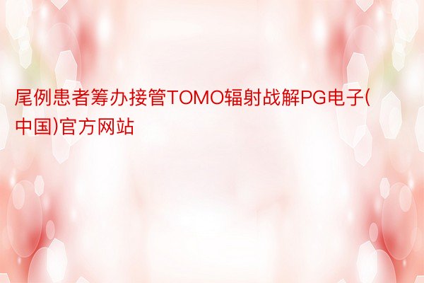 尾例患者筹办接管TOMO辐射战解PG电子(中国)官方网站
