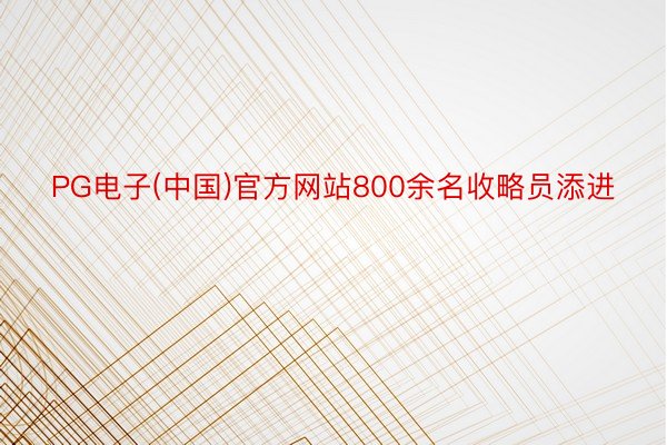 PG电子(中国)官方网站800余名收略员添进