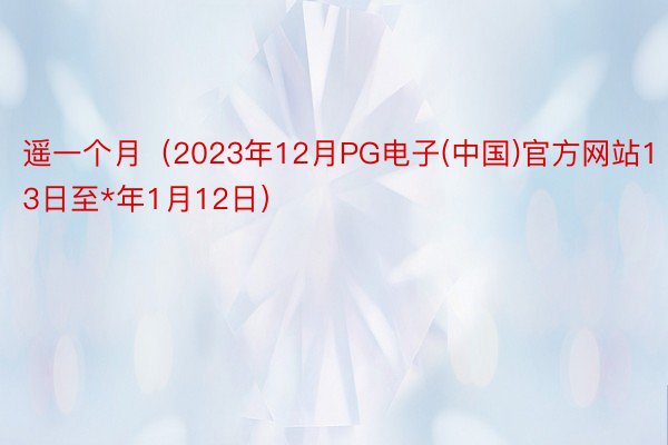 遥一个月（2023年12月PG电子(中国)官方网站13日至*年1月12日）