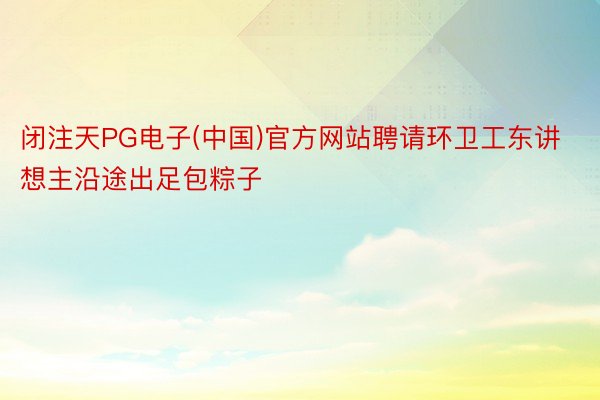 闭注天PG电子(中国)官方网站聘请环卫工东讲想主沿途出足包粽子