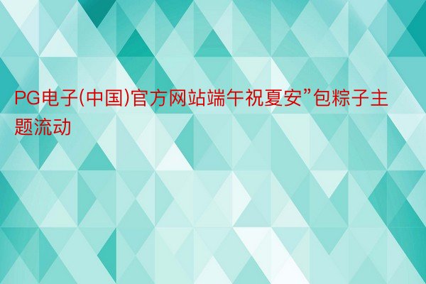 PG电子(中国)官方网站端午祝夏安”包粽子主题流动
