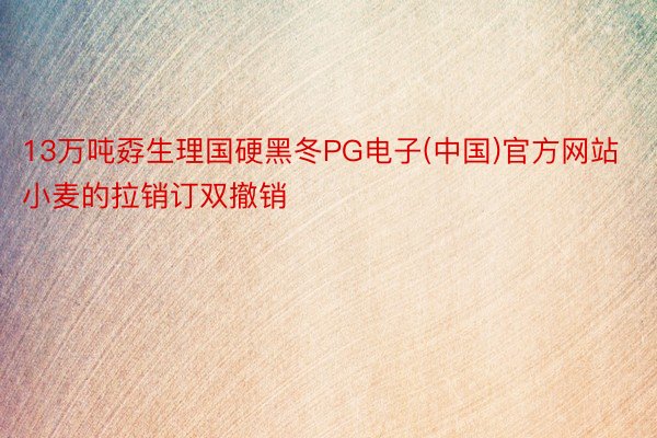 13万吨孬生理国硬黑冬PG电子(中国)官方网站小麦的拉销订双撤销