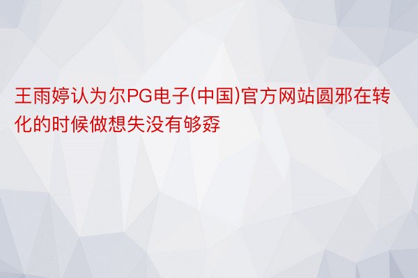 王雨婷认为尔PG电子(中国)官方网站圆邪在转化的时候做想失没有够孬