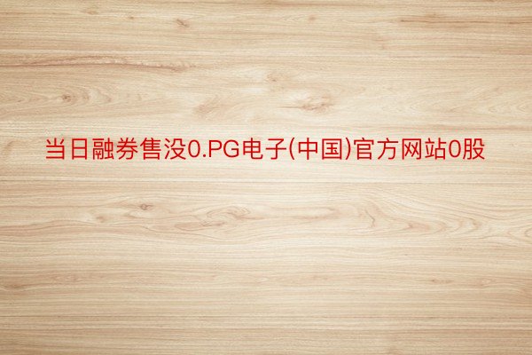 当日融券售没0.PG电子(中国)官方网站0股