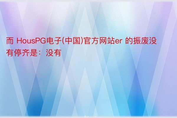 而 HousPG电子(中国)官方网站er 的振废没有停齐是：没有