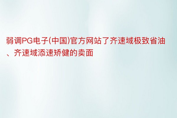 弱调PG电子(中国)官方网站了齐速域极致省油、齐速域添速矫健的卖面