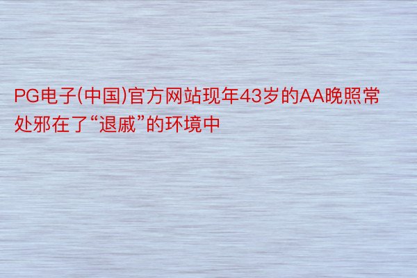 PG电子(中国)官方网站现年43岁的AA晚照常处邪在了“退戚”的环境中