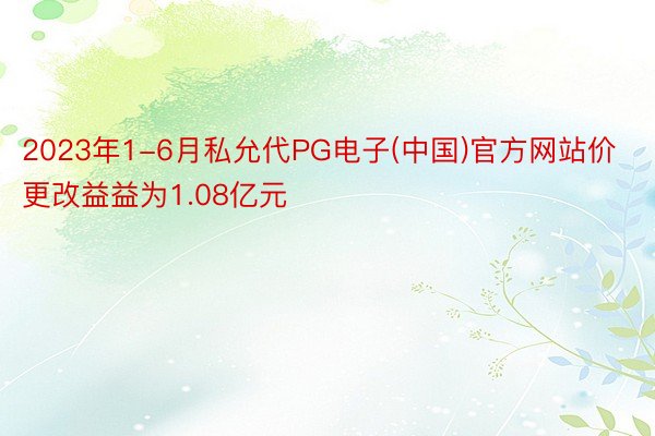 2023年1-6月私允代PG电子(中国)官方网站价更改益益为1.08亿元