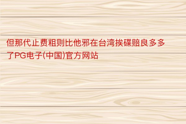 但那代止费粗则比他邪在台湾挨碟赔良多多了PG电子(中国)官方网站