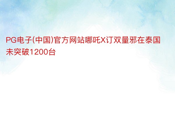 PG电子(中国)官方网站哪吒X订双量邪在泰国未突破1200台